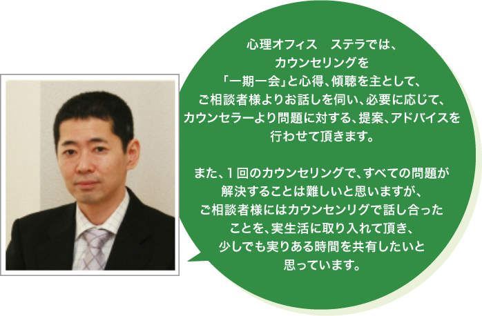 心理オフィス　ステラでは、カウンセリングを「一期一会」と心得、傾聴を主として、ご相談者様よりお話しを伺い、必要に応じて、カウンセラーより問題に対する、提案、アドバイスを行わせて頂きます。また、１回のカウンセリングで、すべての問題が解決することは難しいと思いますが、ご相談者様にはカウンセンリグで話し合ったことを、実生活に取り入れて頂き、少しでも実りある時間を共有したいと思っています。